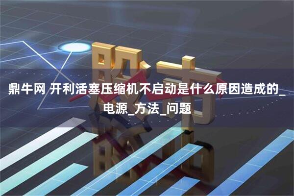 鼎牛网 开利活塞压缩机不启动是什么原因造成的_电源_方法_问题