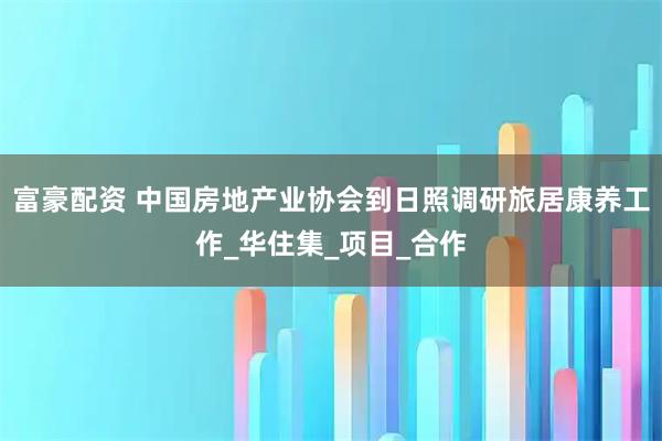 富豪配资 中国房地产业协会到日照调研旅居康养工作_华住集_项目_合作