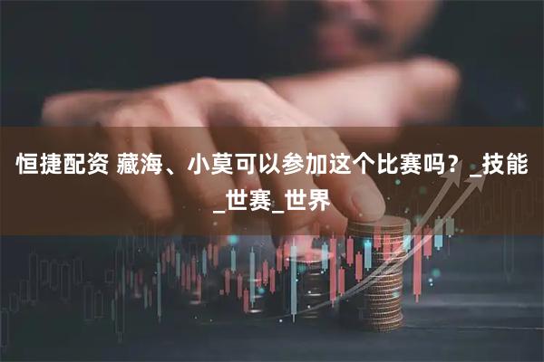 恒捷配资 藏海、小莫可以参加这个比赛吗？_技能_世赛_世界
