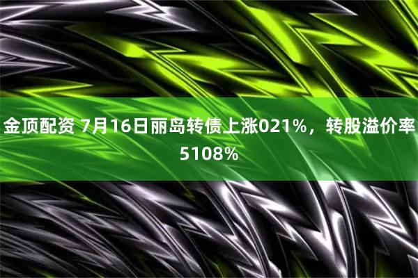 金顶配资 7月16日丽岛转债上涨021%，转股溢价率5108%