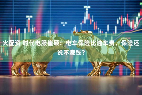 火配资 时代电服崔硕：电车保险比油车贵，保险还说不赚钱？