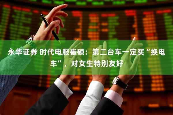 永华证券 时代电服崔硕：第二台车一定买“换电车”，对女生特别友好