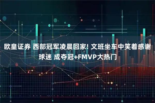 欧皇证券 西部冠军凌晨回家! 文班坐车中笑着感谢球迷 成夺冠+FMVP大热门