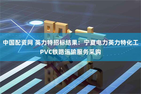 中国配资网 英力特招标结果：宁夏电力英力特化工PVC铁路运输服务采购