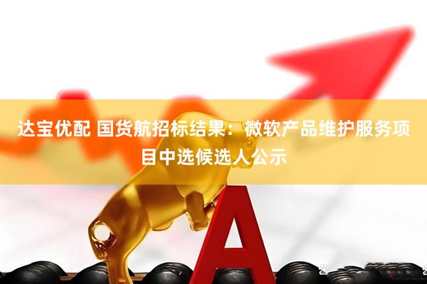 达宝优配 国货航招标结果:微软产品维护服务项目中选候选人公示