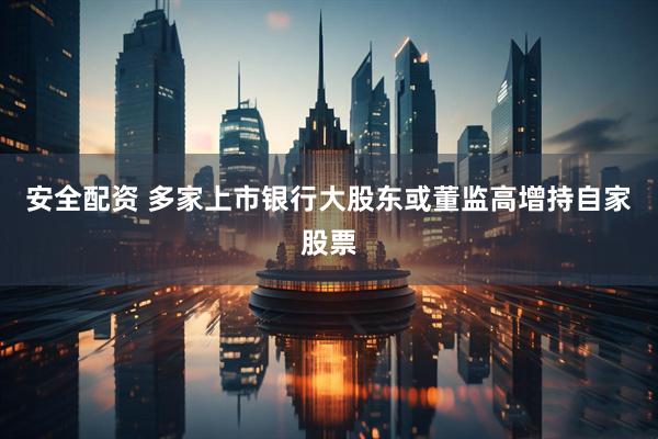 安全配资 多家上市银行大股东或董监高增持自家股票