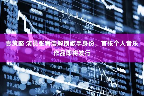 壹策略 演员张宥浩解锁歌手身份，首张个人音乐作品即将发行