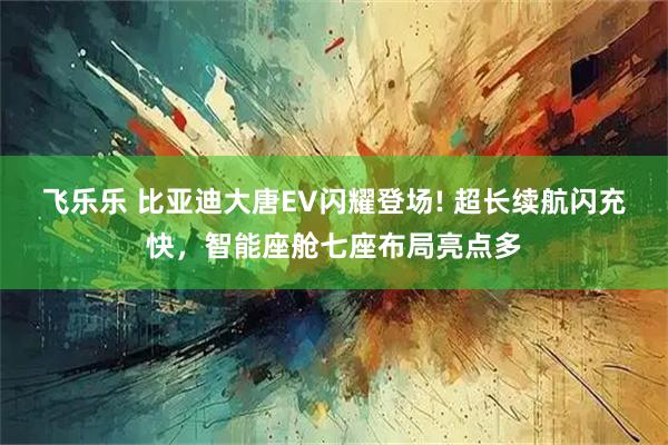 飞乐乐 比亚迪大唐EV闪耀登场! 超长续航闪充快，智能座舱七座布局亮点多