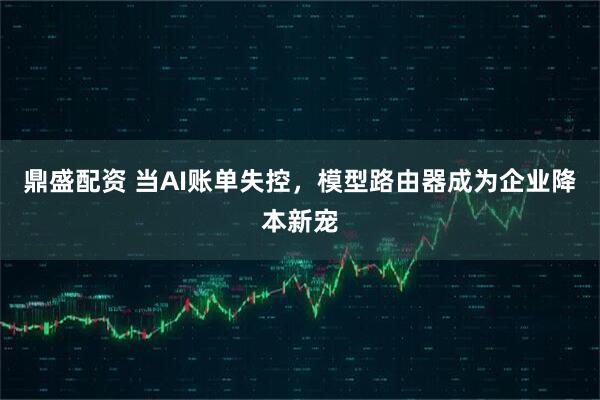 鼎盛配资 当AI账单失控，模型路由器成为企业降本新宠