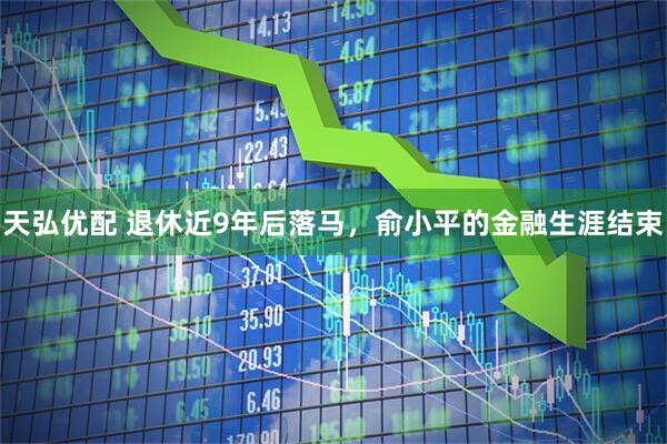 天弘优配 退休近9年后落马，俞小平的金融生涯结束