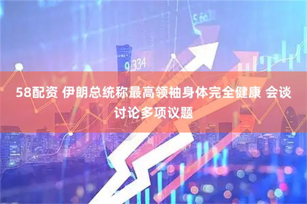 58配资 伊朗总统称最高领袖身体完全健康 会谈讨论多项议题