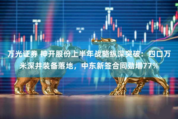 万光证券 神开股份上半年战略纵深突破：四口万米深井装备落地，中东新签合同劲增77%