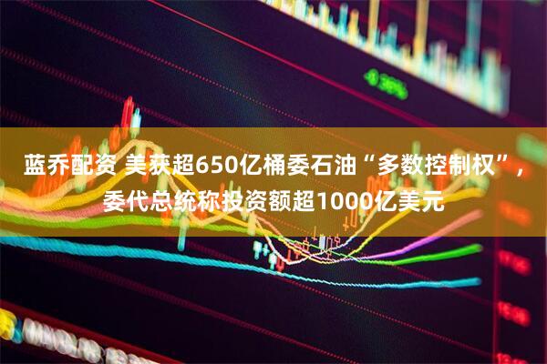 蓝乔配资 美获超650亿桶委石油“多数控制权”,委代总统称投资额超1000亿美元