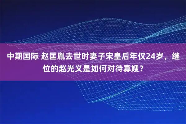 中期国际 赵匡胤去世时妻子宋皇后年仅24岁,继位的赵光义是如何对待寡嫂?