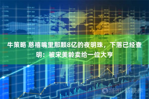 牛策略 慈禧嘴里那颗8亿的夜明珠,下落已经查明:被宋美龄卖给一位大亨